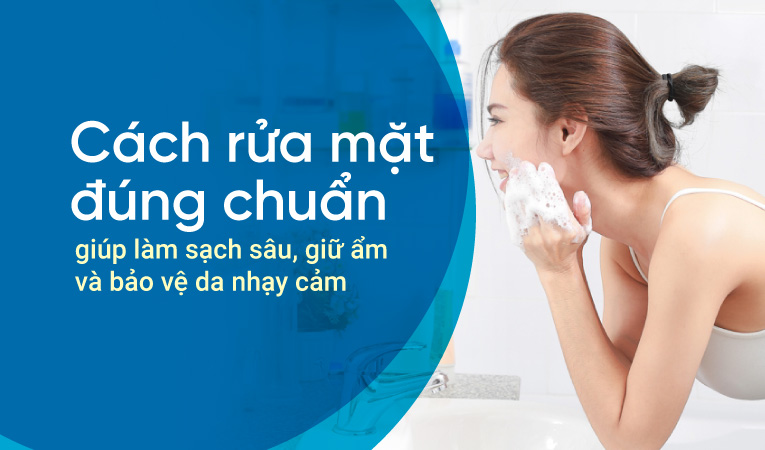 Cách rửa mặt đúng chuẩn giúp làm sạch sâu, giữ ẩm và bảo vệ da nhạy cảm
