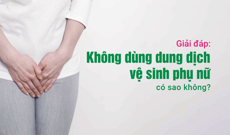 Giải đáp: Không dùng dung dịch vệ sinh phụ nữ có sao không?